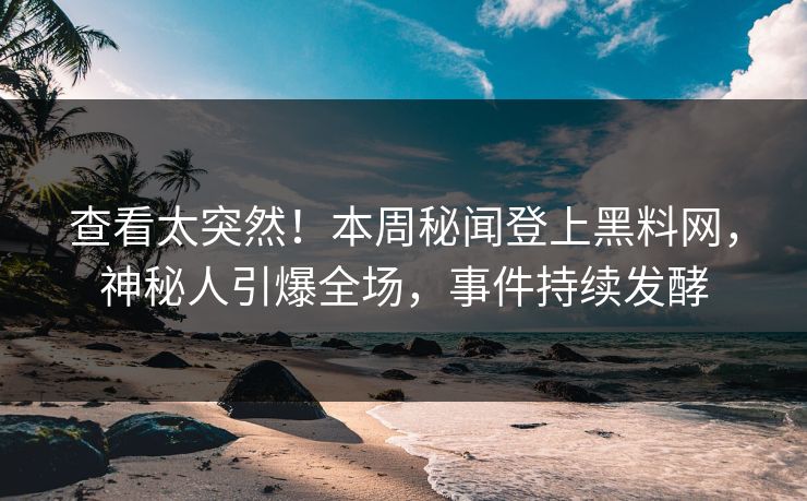 查看太突然！本周秘闻登上黑料网，神秘人引爆全场，事件持续发酵