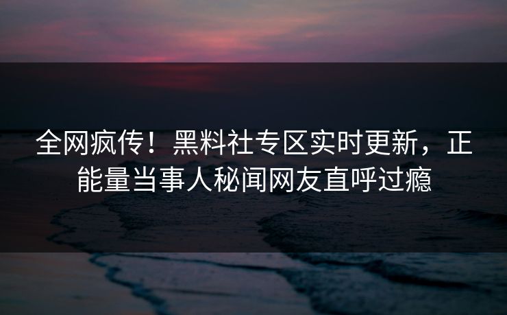 全网疯传！黑料社专区实时更新，正能量当事人秘闻网友直呼过瘾