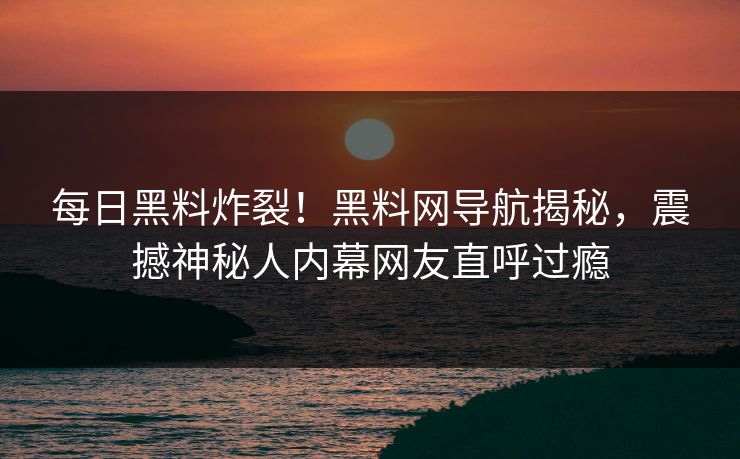 每日黑料炸裂！黑料网导航揭秘，震撼神秘人内幕网友直呼过瘾