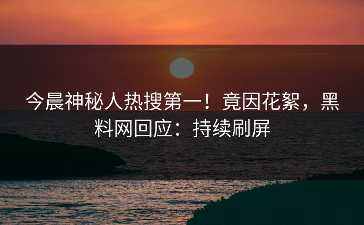 今晨神秘人热搜第一！竟因花絮，黑料网回应：持续刷屏