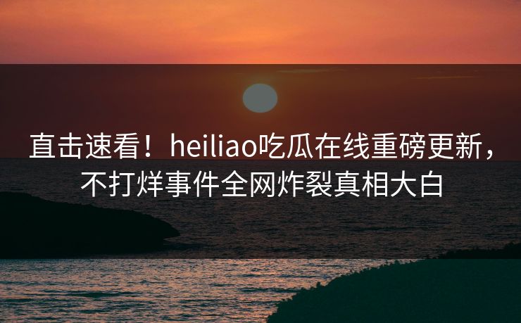 直击速看！heiliao吃瓜在线重磅更新，不打烊事件全网炸裂真相大白