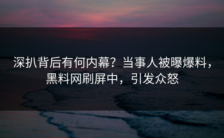 深扒背后有何内幕？当事人被曝爆料，黑料网刷屏中，引发众怒