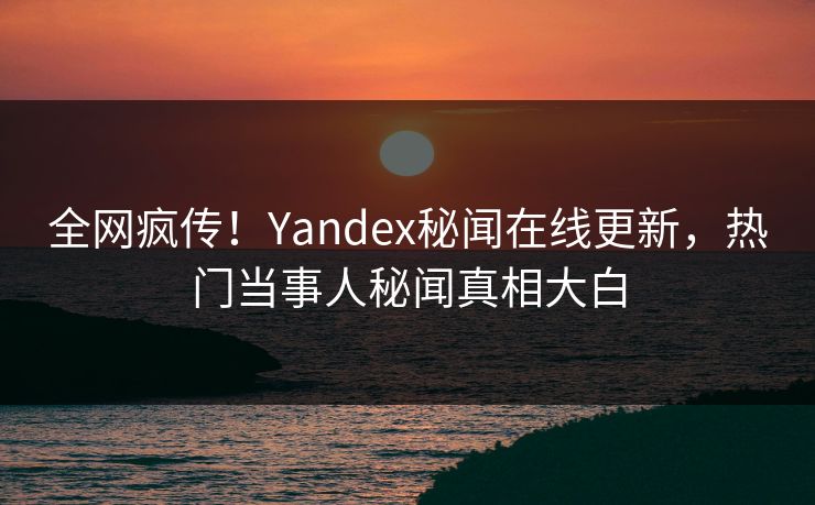 全网疯传！Yandex秘闻在线更新，热门当事人秘闻真相大白