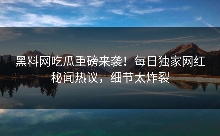 黑料网吃瓜重磅来袭！每日独家网红秘闻热议，细节太炸裂