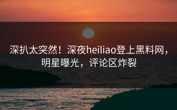 深扒太突然！深夜heiliao登上黑料网，明星曝光，评论区炸裂
