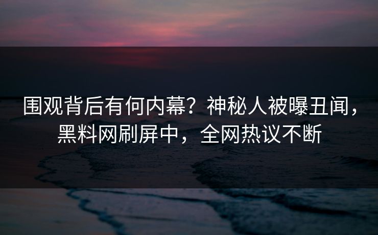围观背后有何内幕？神秘人被曝丑闻，黑料网刷屏中，全网热议不断