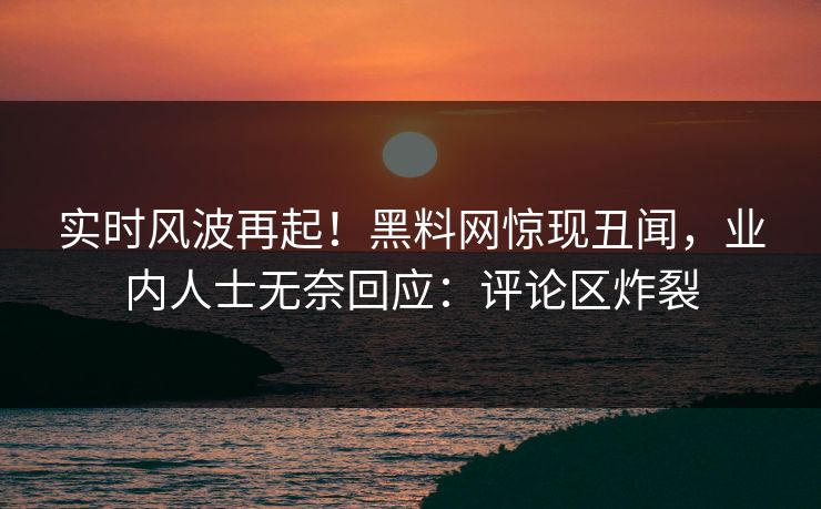 实时风波再起！黑料网惊现丑闻，业内人士无奈回应：评论区炸裂