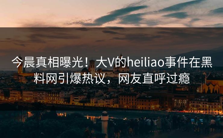 今晨真相曝光！大V的heiliao事件在黑料网引爆热议，网友直呼过瘾