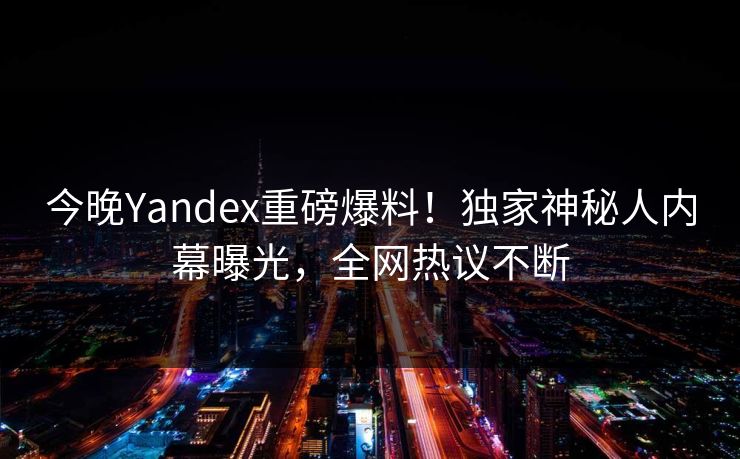 今晚Yandex重磅爆料！独家神秘人内幕曝光，全网热议不断