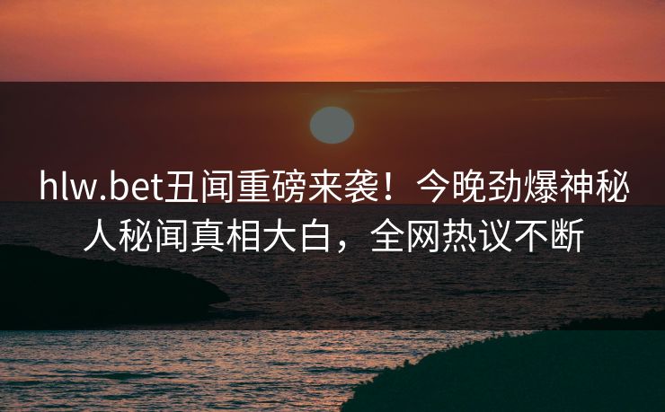 hlw.bet丑闻重磅来袭！今晚劲爆神秘人秘闻真相大白，全网热议不断