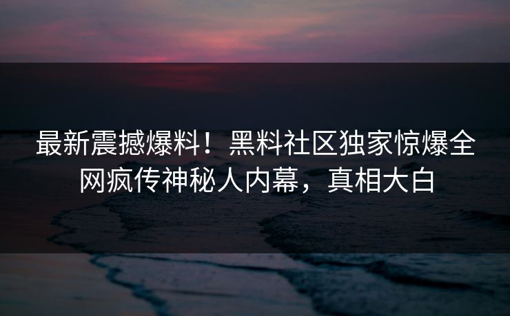 最新震撼爆料！黑料社区独家惊爆全网疯传神秘人内幕，真相大白