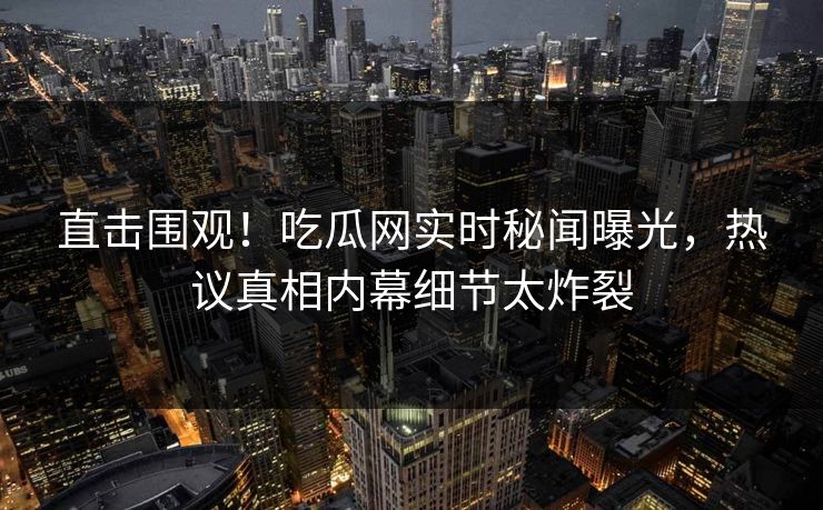 直击围观！吃瓜网实时秘闻曝光，热议真相内幕细节太炸裂