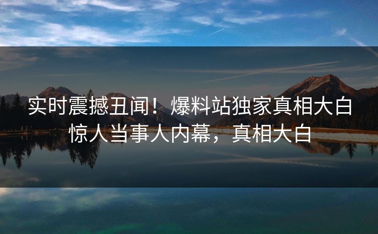 实时震撼丑闻！爆料站独家真相大白惊人当事人内幕，真相大白