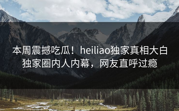 本周震撼吃瓜！heiliao独家真相大白独家圈内人内幕，网友直呼过瘾
