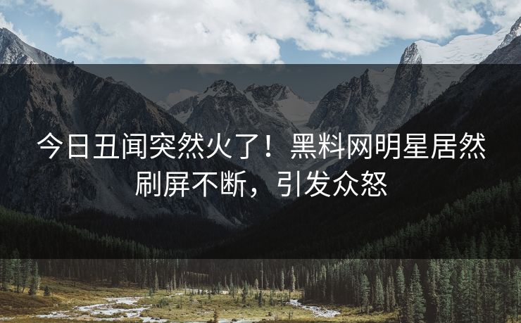 今日丑闻突然火了！黑料网明星居然刷屏不断，引发众怒