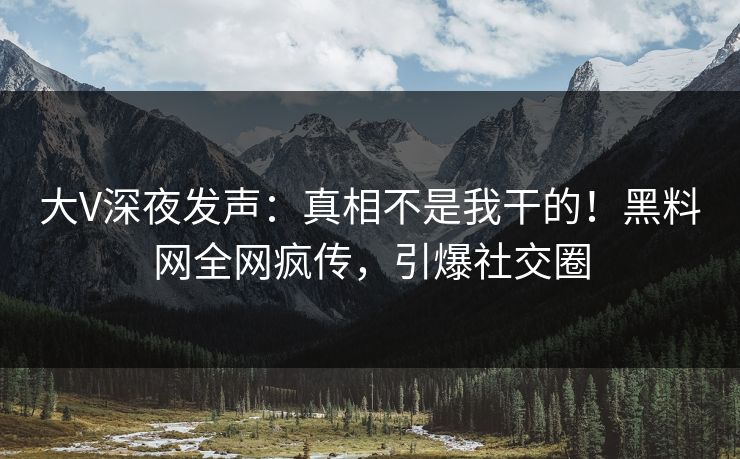 大V深夜发声：真相不是我干的！黑料网全网疯传，引爆社交圈