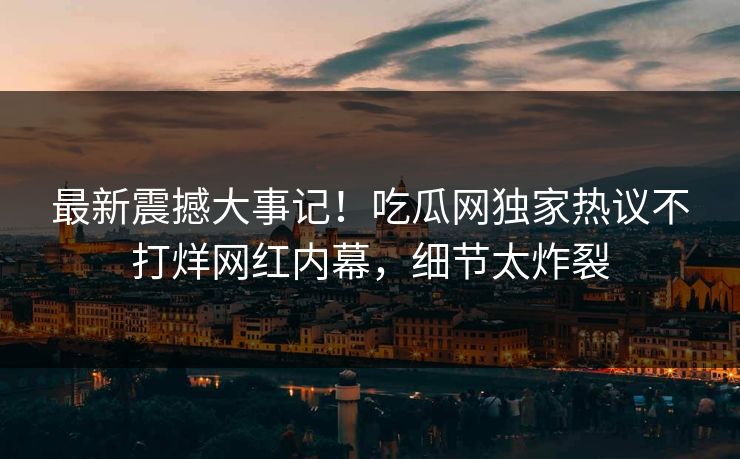 最新震撼大事记！吃瓜网独家热议不打烊网红内幕，细节太炸裂