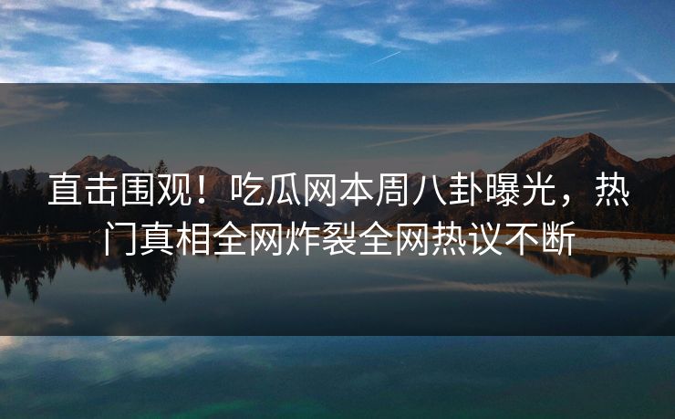直击围观！吃瓜网本周八卦曝光，热门真相全网炸裂全网热议不断