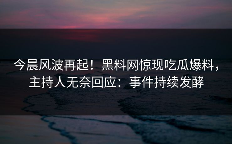 今晨风波再起！黑料网惊现吃瓜爆料，主持人无奈回应：事件持续发酵