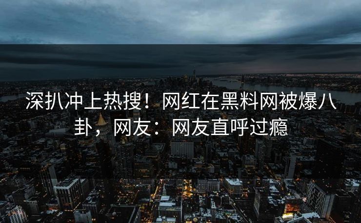 深扒冲上热搜！网红在黑料网被爆八卦，网友：网友直呼过瘾