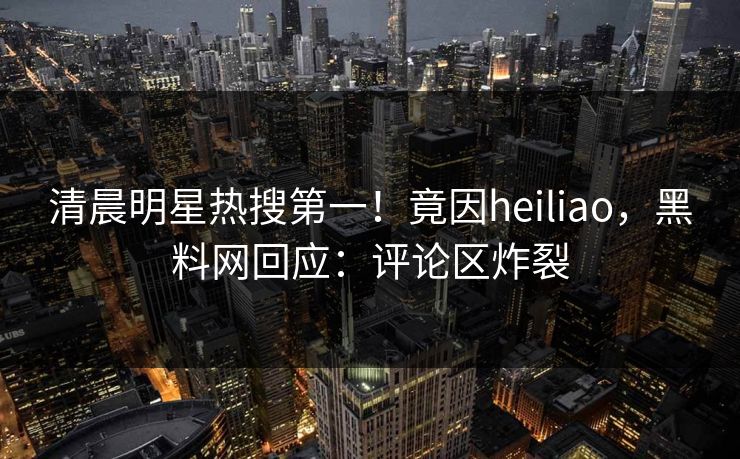 清晨明星热搜第一！竟因heiliao，黑料网回应：评论区炸裂