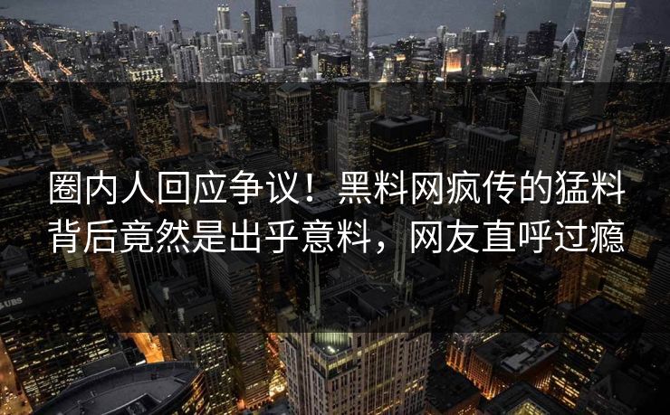 圈内人回应争议！黑料网疯传的猛料背后竟然是出乎意料，网友直呼过瘾