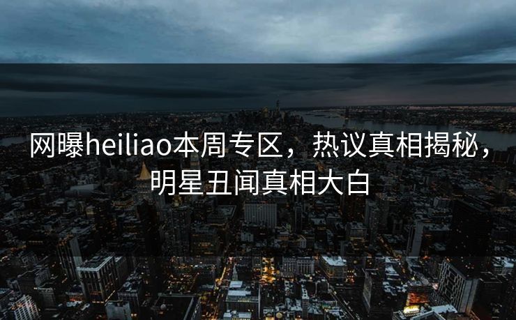 网曝heiliao本周专区，热议真相揭秘，明星丑闻真相大白