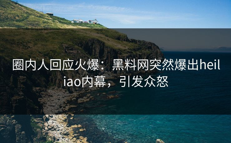 圈内人回应火爆：黑料网突然爆出heiliao内幕，引发众怒