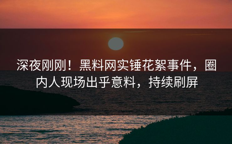 深夜刚刚！黑料网实锤花絮事件，圈内人现场出乎意料，持续刷屏