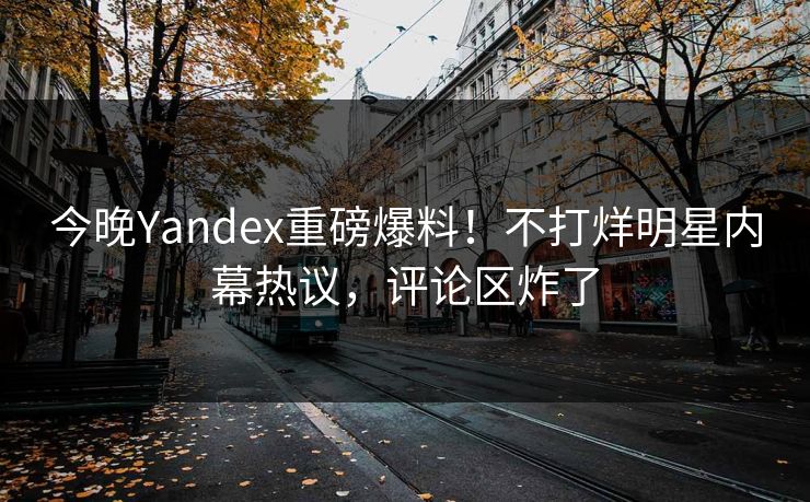 今晚Yandex重磅爆料！不打烊明星内幕热议，评论区炸了