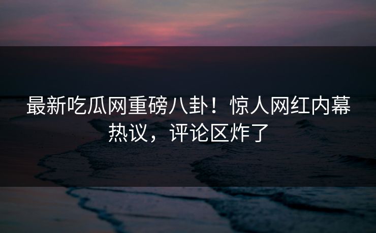 最新吃瓜网重磅八卦！惊人网红内幕热议，评论区炸了