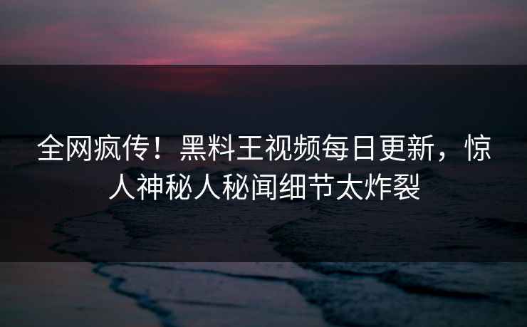 全网疯传！黑料王视频每日更新，惊人神秘人秘闻细节太炸裂