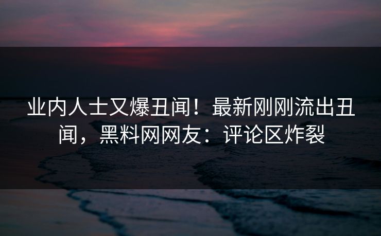 业内人士又爆丑闻！最新刚刚流出丑闻，黑料网网友：评论区炸裂