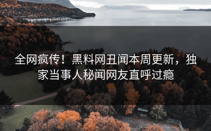 全网疯传！黑料网丑闻本周更新，独家当事人秘闻网友直呼过瘾