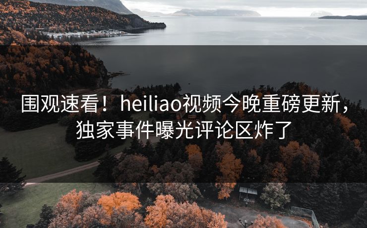 围观速看！heiliao视频今晚重磅更新，独家事件曝光评论区炸了