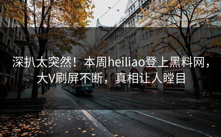 深扒太突然！本周heiliao登上黑料网，大V刷屏不断，真相让人瞠目