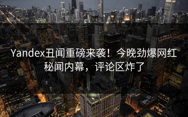 Yandex丑闻重磅来袭！今晚劲爆网红秘闻内幕，评论区炸了