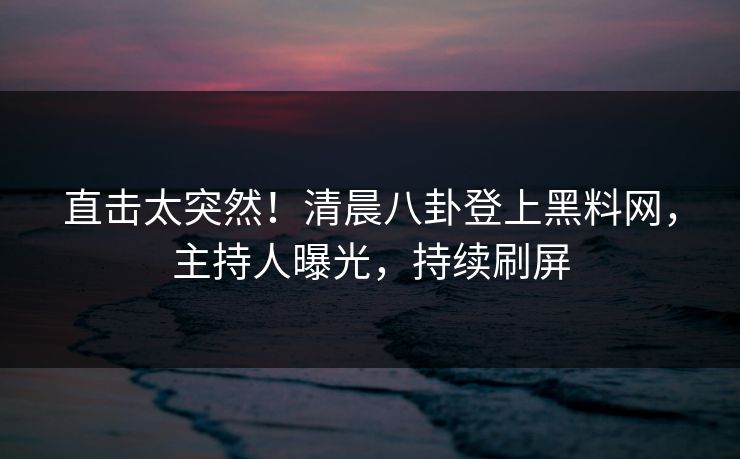 直击太突然！清晨八卦登上黑料网，主持人曝光，持续刷屏