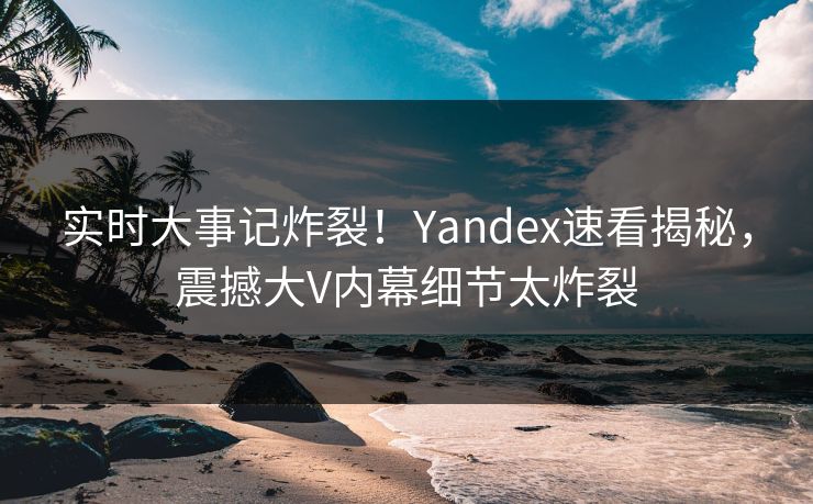 实时大事记炸裂！Yandex速看揭秘，震撼大V内幕细节太炸裂