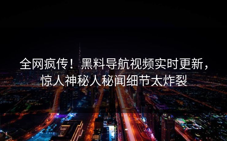 全网疯传！黑料导航视频实时更新，惊人神秘人秘闻细节太炸裂