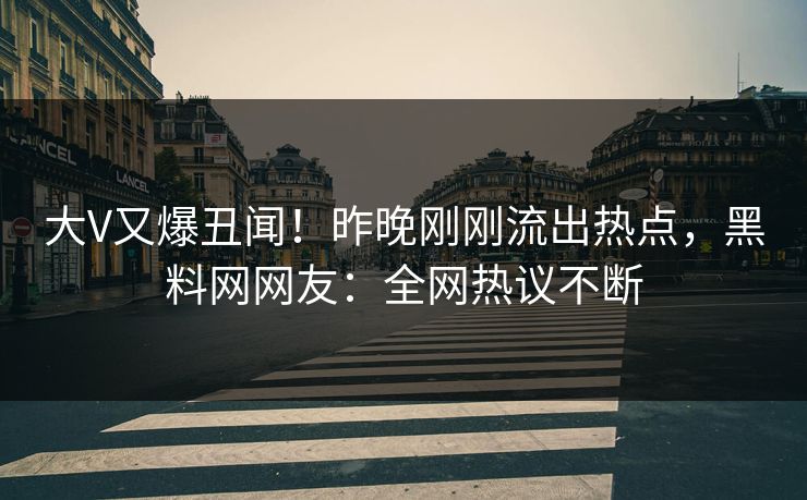 大V又爆丑闻！昨晚刚刚流出热点，黑料网网友：全网热议不断
