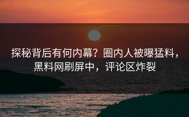 探秘背后有何内幕？圈内人被曝猛料，黑料网刷屏中，评论区炸裂