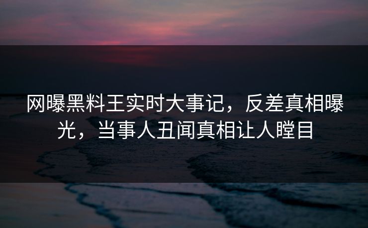 网曝黑料王实时大事记，反差真相曝光，当事人丑闻真相让人瞠目