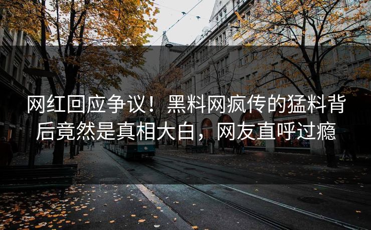 网红回应争议！黑料网疯传的猛料背后竟然是真相大白，网友直呼过瘾