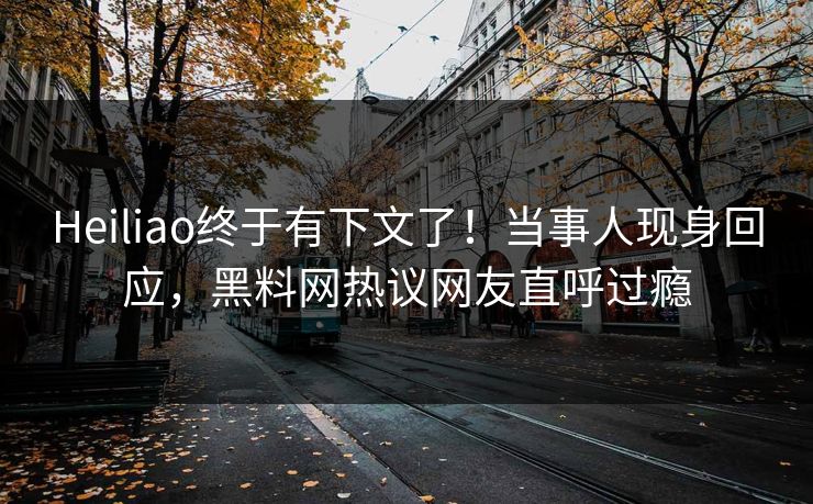 Heiliao终于有下文了！当事人现身回应，黑料网热议网友直呼过瘾
