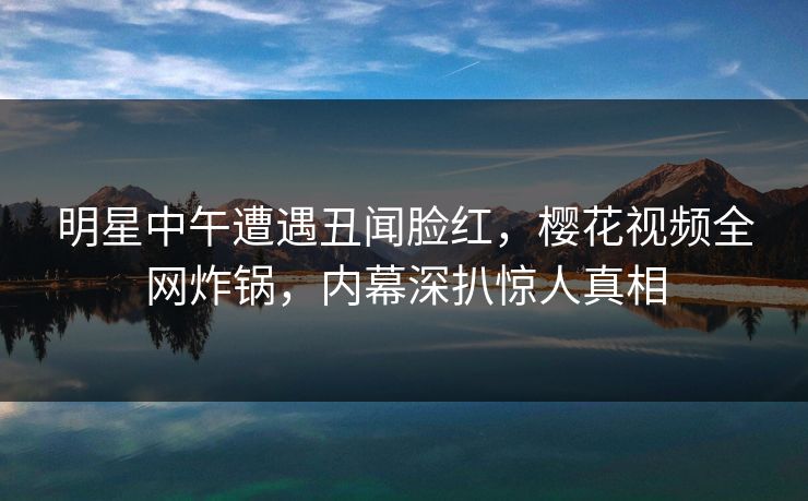 明星中午遭遇丑闻脸红，樱花视频全网炸锅，内幕深扒惊人真相
