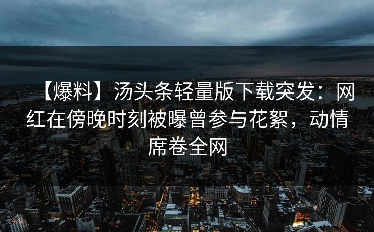 【爆料】汤头条轻量版下载突发：网红在傍晚时刻被曝曾参与花絮，动情席卷全网