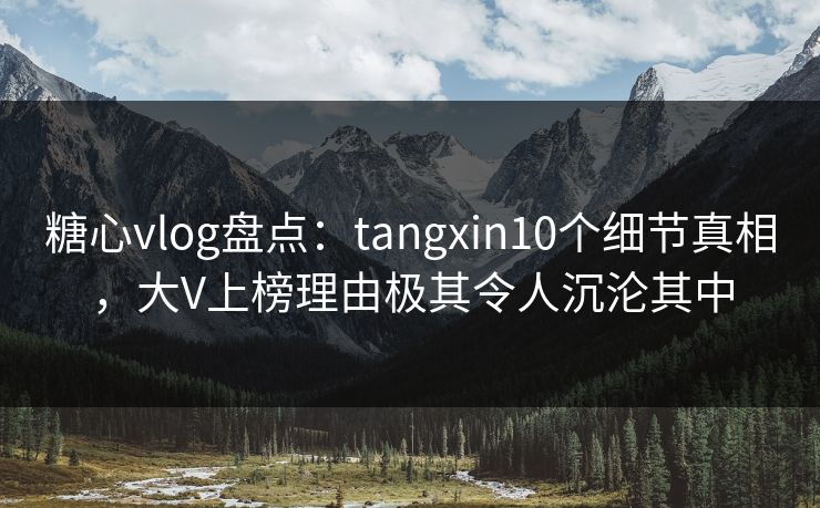 糖心vlog盘点：tangxin10个细节真相，大V上榜理由极其令人沉沦其中