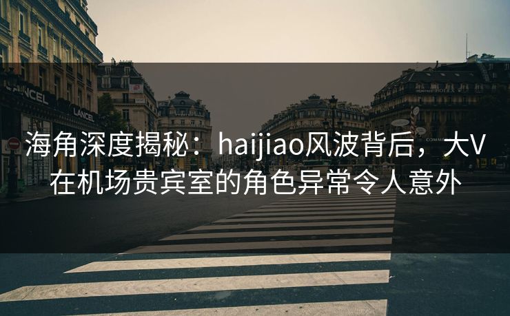 海角深度揭秘：haijiao风波背后，大V在机场贵宾室的角色异常令人意外