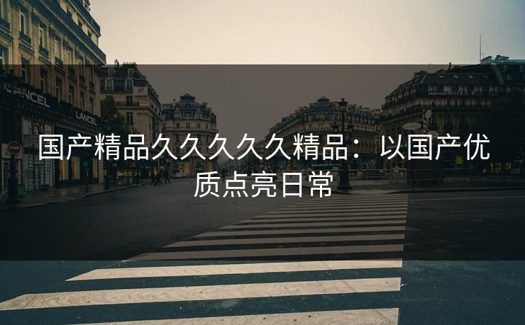 国产精品久久久久久精品：以国产优质点亮日常